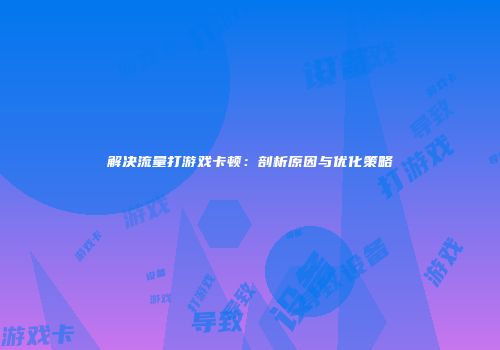 解决流量打游戏卡顿:剖析原因与优化策略