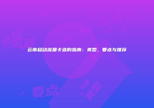云南移动流量卡选购指南:类型、要点与推荐