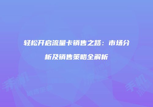 轻松开启流量卡销售之路：市场分析及销售策略全解析
