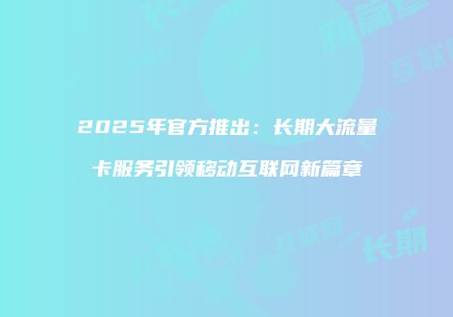 2025年官方推出:长期大流量卡服务引领移动互联网新篇章