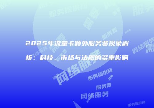 2025年流量卡额外服务费现象解析:科技、市场与法规的多重影响