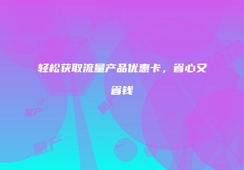 轻松获取流量产品优惠卡,省心又省钱