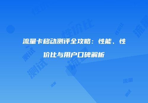 流量卡移动测评全攻略：性能、性价比与用户口碑解析