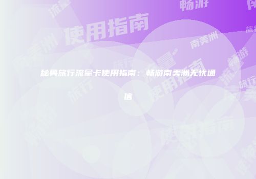 秘鲁旅行流量卡使用指南:畅游南美洲无忧通信