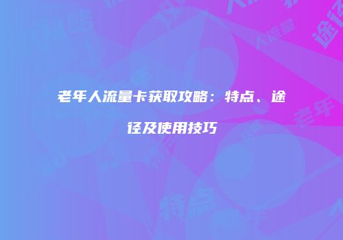 老年人流量卡获取攻略：特点、途径及使用技巧