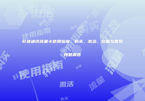 轩晟通讯流量卡使用指南:购买、激活、充值与常见问题解答