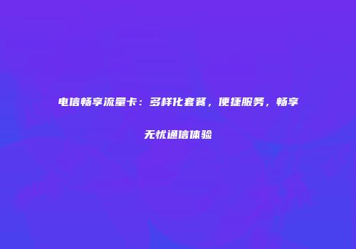 电信畅享流量卡:多样化套餐,便捷服务,畅享无忧通信体验