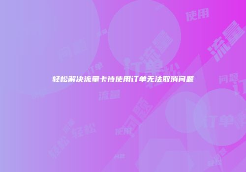 轻松解决流量卡待使用订单无法取消问题