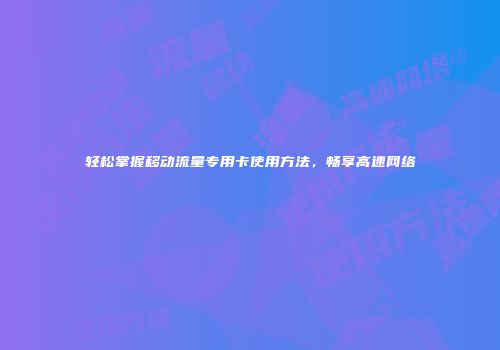 轻松掌握移动流量专用卡使用方法,畅享高速网络