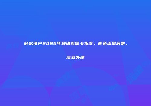 轻松销户2025年联通流量卡指南：避免流量浪费，高效办理