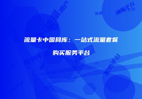 流量卡中国网库：一站式流量套餐购买服务平台