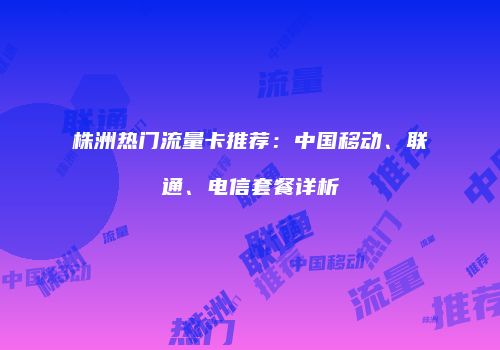 株洲热门流量卡推荐:中国移动、联通、电信套餐详析