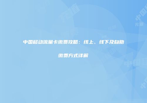 中国移动流量卡缴费攻略:线上、线下及自助缴费方式详解