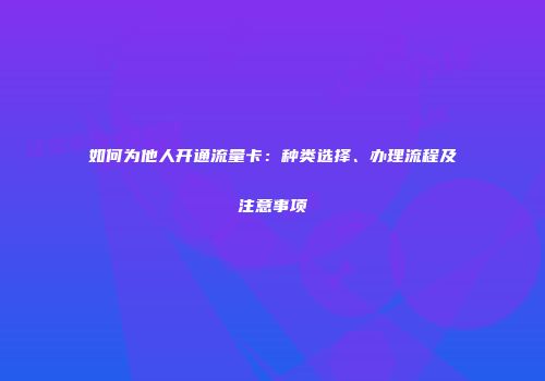 如何为他人开通流量卡：种类选择、办理流程及注意事项