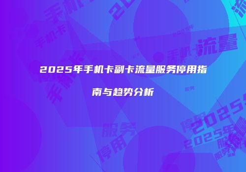 2025年手机卡副卡流量服务停用指南与趋势分析