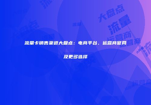 流量卡销售渠道大盘点：电商平台、运营商官网及更多选择