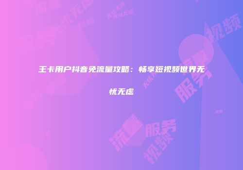 王卡用户抖音免流量攻略：畅享短视频世界无忧无虑
