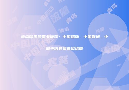 青岛即墨流量卡推荐:中国移动、中国联通、中国电信套餐选择指南