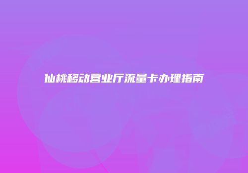 仙桃移动营业厅流量卡办理指南