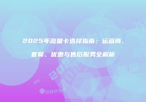 2025年流量卡选择指南：运营商、套餐、优惠与售后服务全解析
