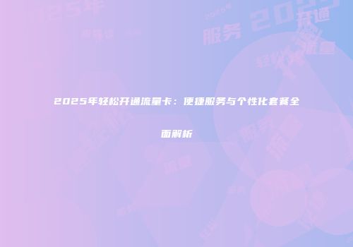 2025年轻松开通流量卡:便捷服务与个性化套餐全面解析