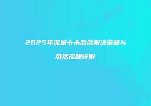 2025年流量卡未激活解决策略与激活流程详解