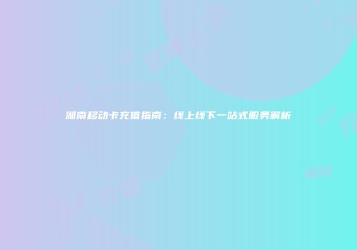 湖南移动卡充值指南:线上线下一站式服务解析