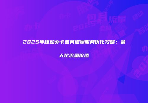 2025年移动办卡包月流量服务优化攻略：最大化流量价值