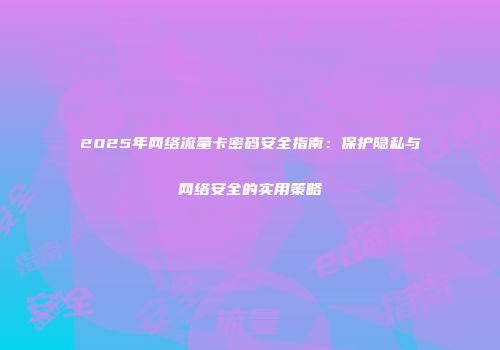 2025年网络流量卡密码安全指南:保护隐私与网络安全的实用策略