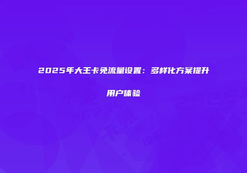 2025年大王卡免流量设置：多样化方案提升用户体验