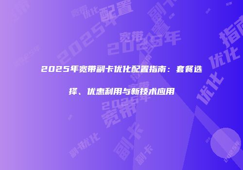 2025年宽带副卡优化配置指南:套餐选择、优惠利用与新技术应用