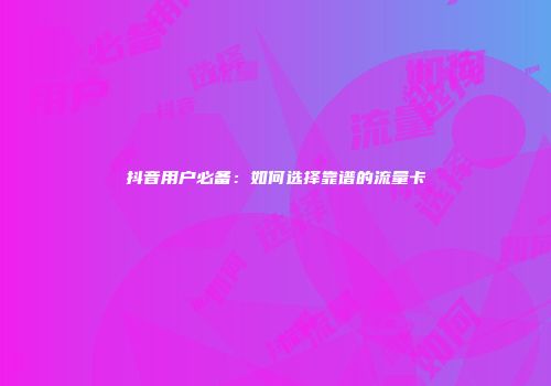 抖音用户必备:如何选择靠谱的流量卡