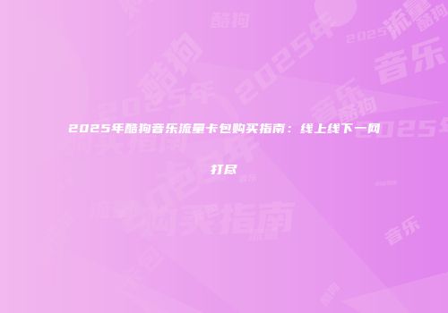 2025年酷狗音乐流量卡包购买指南：线上线下一网打尽