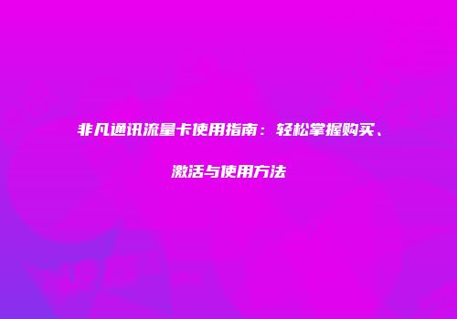非凡通讯流量卡使用指南：轻松掌握购买、激活与使用方法