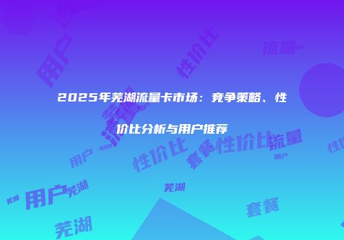 2025年芜湖流量卡市场:竞争策略、性价比分析与用户推荐