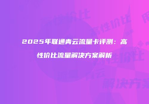 2025年联通青云流量卡评测：高性价比流量解决方案解析