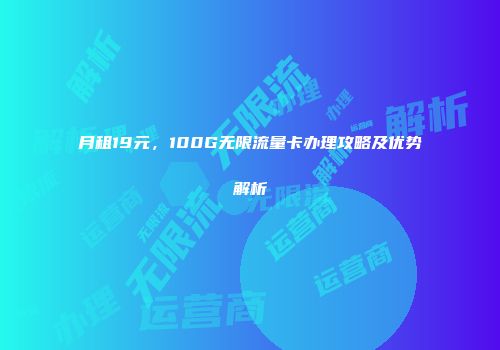 月租19元，100G无限流量卡办理攻略及优势解析