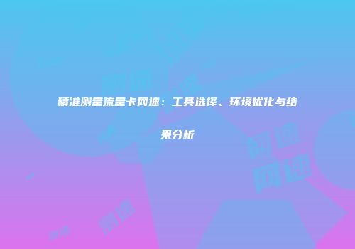 精准测量流量卡网速:工具选择、环境优化与结果分析