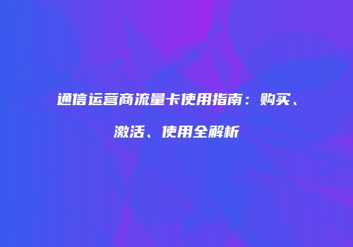 通信运营商流量卡使用指南：购买、激活、使用全解析