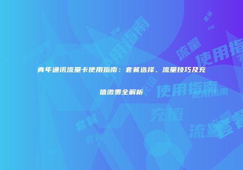 青年通讯流量卡使用指南：套餐选择、流量技巧及充值缴费全解析