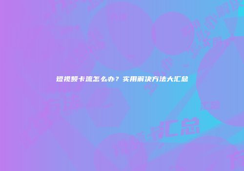 短视频卡流怎么办？实用解决方法大汇总