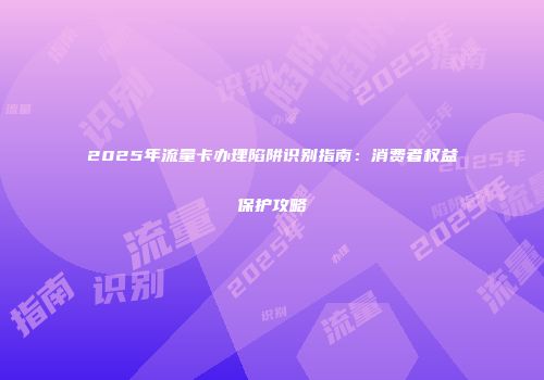2025年流量卡办理陷阱识别指南:消费者权益保护攻略