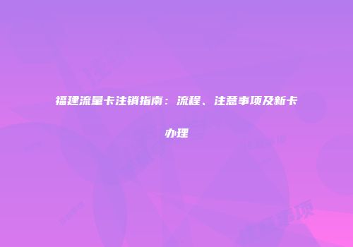 福建流量卡注销指南:流程、注意事项及新卡办理
