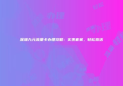 深圳九元流量卡办理攻略:实惠套餐,轻松激活
