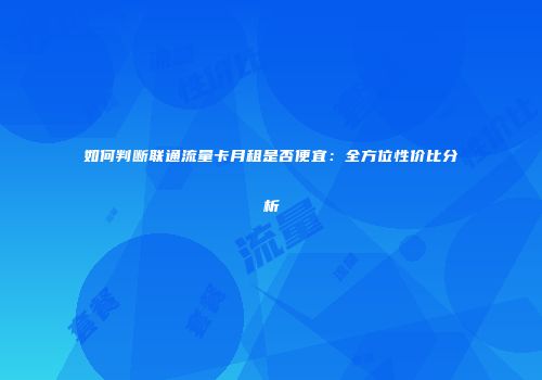 如何判断联通流量卡月租是否便宜:全方位性价比分析