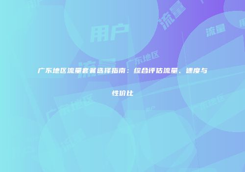广东地区流量套餐选择指南:综合评估流量、速度与性价比