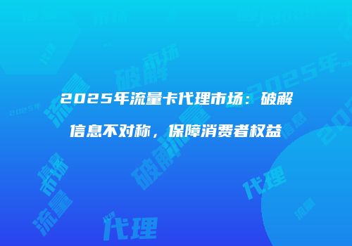 2025年流量卡代理市场：破解信息不对称，保障消费者权益