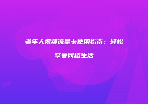 老年人视频流量卡使用指南:轻松享受网络生活