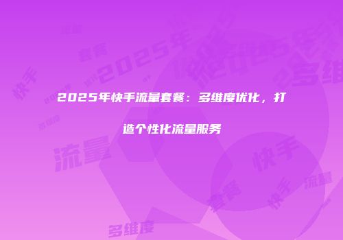 2025年快手流量套餐:多维度优化,打造个性化流量服务