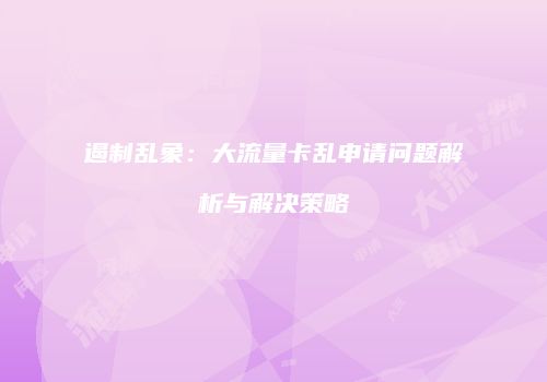 遏制乱象：大流量卡乱申请问题解析与解决策略